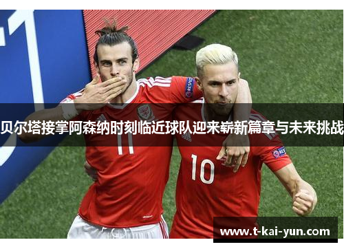 贝尔塔接掌阿森纳时刻临近球队迎来崭新篇章与未来挑战