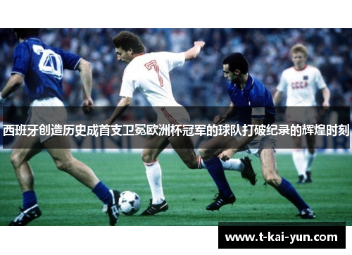 西班牙创造历史成首支卫冕欧洲杯冠军的球队打破纪录的辉煌时刻