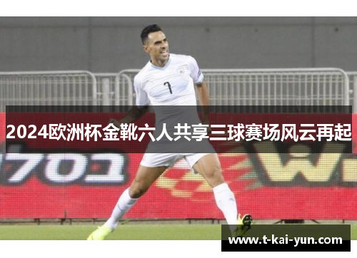 2024欧洲杯金靴六人共享三球赛场风云再起 2024欧洲杯金靴六人共享三球赛场风云再起