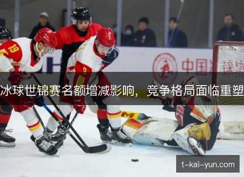 冰球世锦赛名额增减影响,竞争格局面临重塑 冰球世锦赛名额增减影响,竞争格局面临重塑